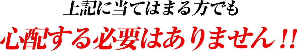 上記に当てはまる方でも 心配する必要はありません！！