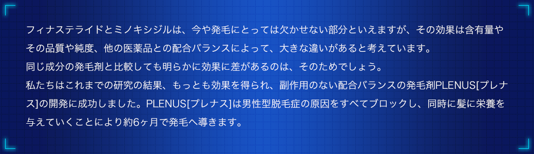 フィナステライドとミノキシジルは、今や発毛にとっては欠かせない部分といえますが、その効果は含有量やその品質や純度、他の医薬品との配合バランスによって、大きな違いがあると考えています。同じ成分の発毛剤と比較しても明らかに効果に差があるのは、そのためでしょう。私たちはこれまでの研究の結果、もっとも効果を得られ、副作用のない配合バランスの発毛剤PLENUS[プレナス]の開発に成功しました。PLENUS[プレナス]は男性型脱毛症の原因をすべてブロックし、同時に髪に栄養を与えていくことにより約6ヶ月で発毛へ導きます。
